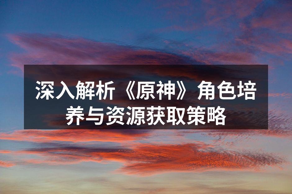 深入解析《原神》角色培养与资源获取策略