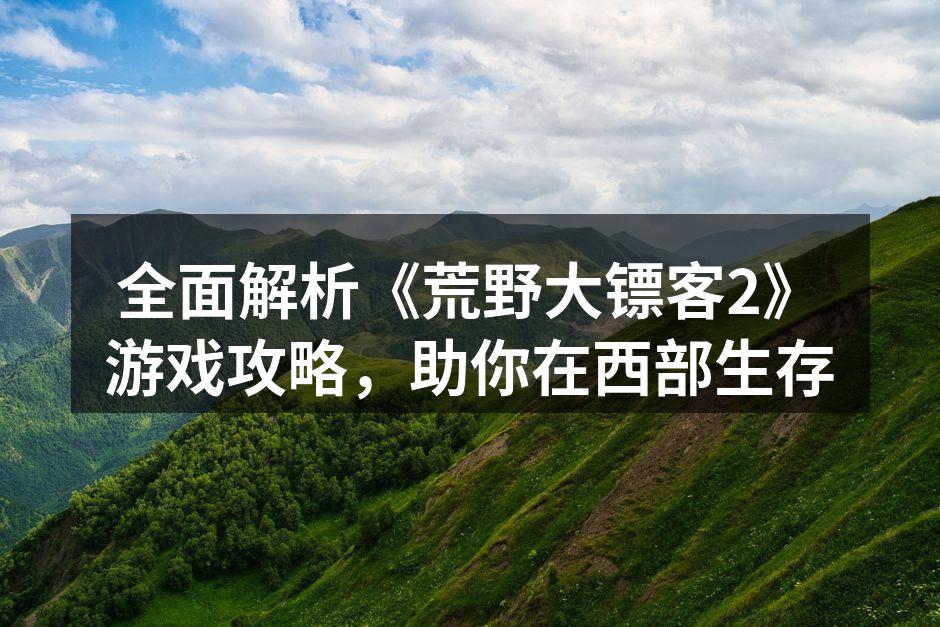 全面解析《荒野大镖客2》游戏攻略，助你在西部生存